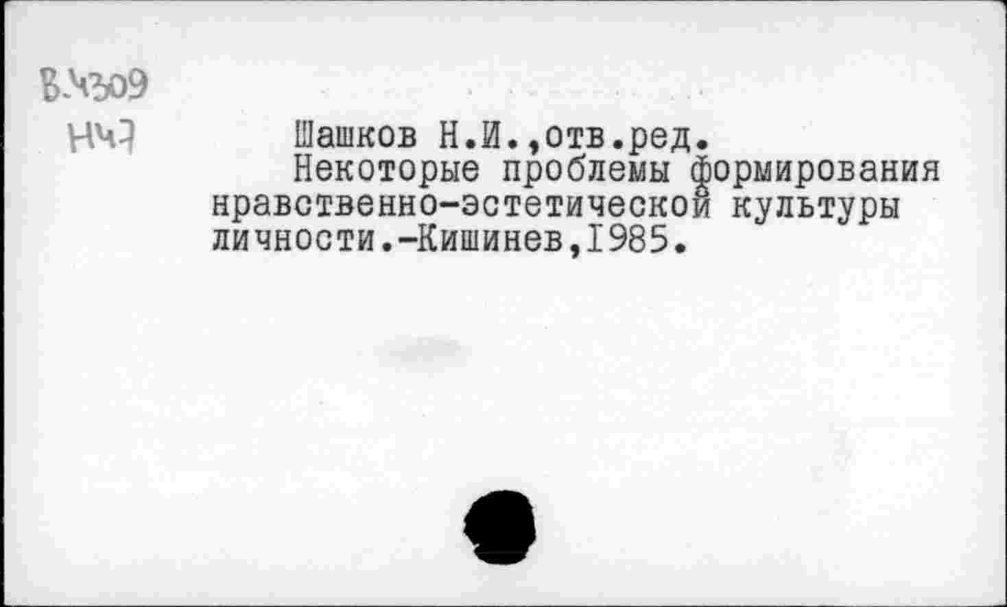 ﻿В№о9
Машков Н.И.,отв.ред.
Некоторые проблемы формирования нравственно-эстетической культуры личности.-Кишинев,1985.